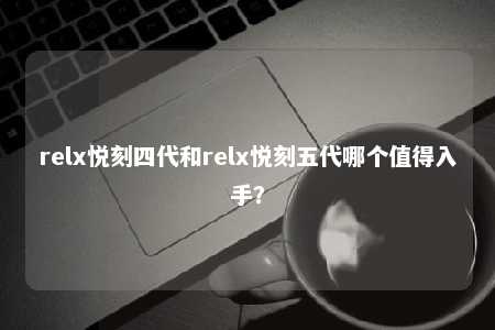 relx悦刻四代和relx悦刻五代哪个值得入手？