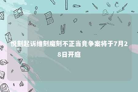 悦刻起诉维刻魔刻不正当竞争案将于7月28日开庭