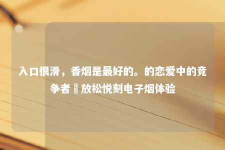 入口很滑，香烟是最好的。的恋爱中的竞争者–放松悦刻电子烟体验