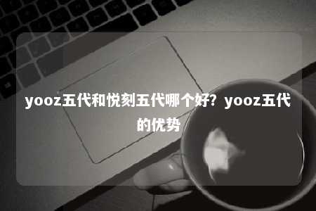 yooz五代和悦刻五代哪个好？yooz五代的优势